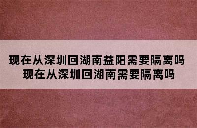 现在从深圳回湖南益阳需要隔离吗 现在从深圳回湖南需要隔离吗